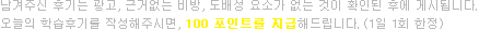 남겨주신 후기는 광고, 근거없는 비방, 도배성 요소가 없는 것이 확인된 후에 게시됩니다. 오늘의 학습후기를 작성해주시면, 100 포인트를 지급해드립니다. (1일 1회 한정)