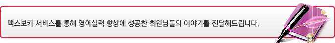 맥스보카 서비스를 통해 영어실력 향상에 성공한 회원님들의 이야기를 전달해드립니다.